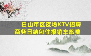 白山市区夜场KTV招聘商务日结包住报销车旅费